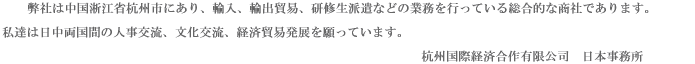 弊社は中国淅江省杭州市にあり、輸入、輸出貿易、研修生派遣などの業務を行っている総合的な商社であります。私達  は日中両国間の人事交流、文化交流、経済貿易発展を願っています。　　　　　　  　　　　　　　　　　　　　　　　　　　　　　　　　　　　　　　　　　　　　　　　　　　　　　　杭州国際経済合作有限公司　日本事務所